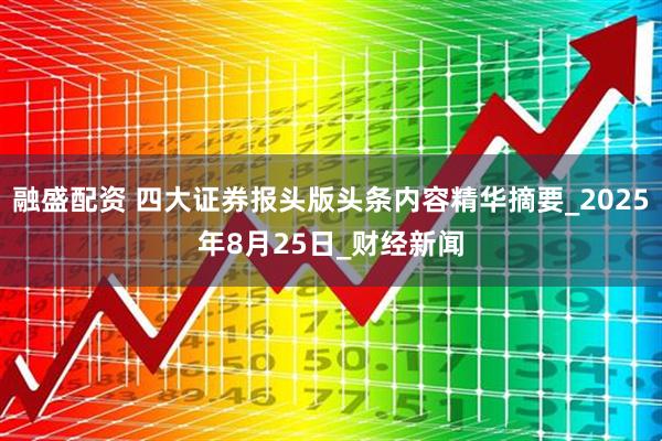 融盛配资 四大证券报头版头条内容精华摘要_2025年8月25日_财经新闻
