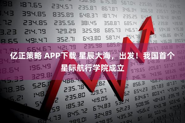 亿正策略 APP下载 星辰大海，出发！我国首个星际航行学院成立