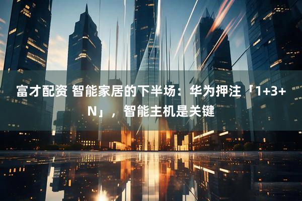 富才配资 智能家居的下半场：华为押注「1+3+N」，智能主机是关键
