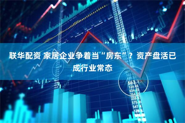 联华配资 家居企业争着当“房东”？资产盘活已成行业常态